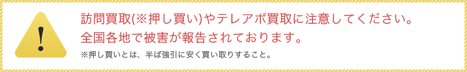 訪問買取(※押し買い)やテレアポ買取に注意してください。全国各地で被害が報告されております。