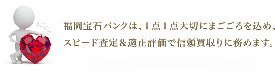 福岡宝石バンクは、１点１点大切にまごごろを込め、スピード査定＆適正評価で信頼買取りに務めます。